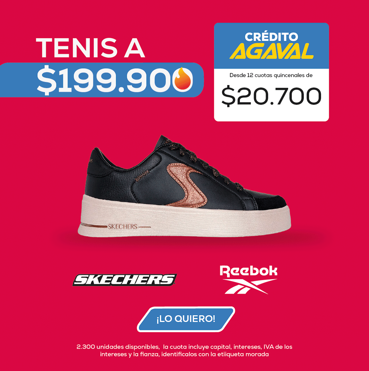 TENIS A $199.90 CRÉDITO AGAVAL Desde 12 cuotas quincenales de $20.700 SKECHERS Reebok ¡LO QUIERO! 2.300 unidades disponibles. La cuota incluye capital, intereses y la fianza, identifícalos con la etiqueta morada.