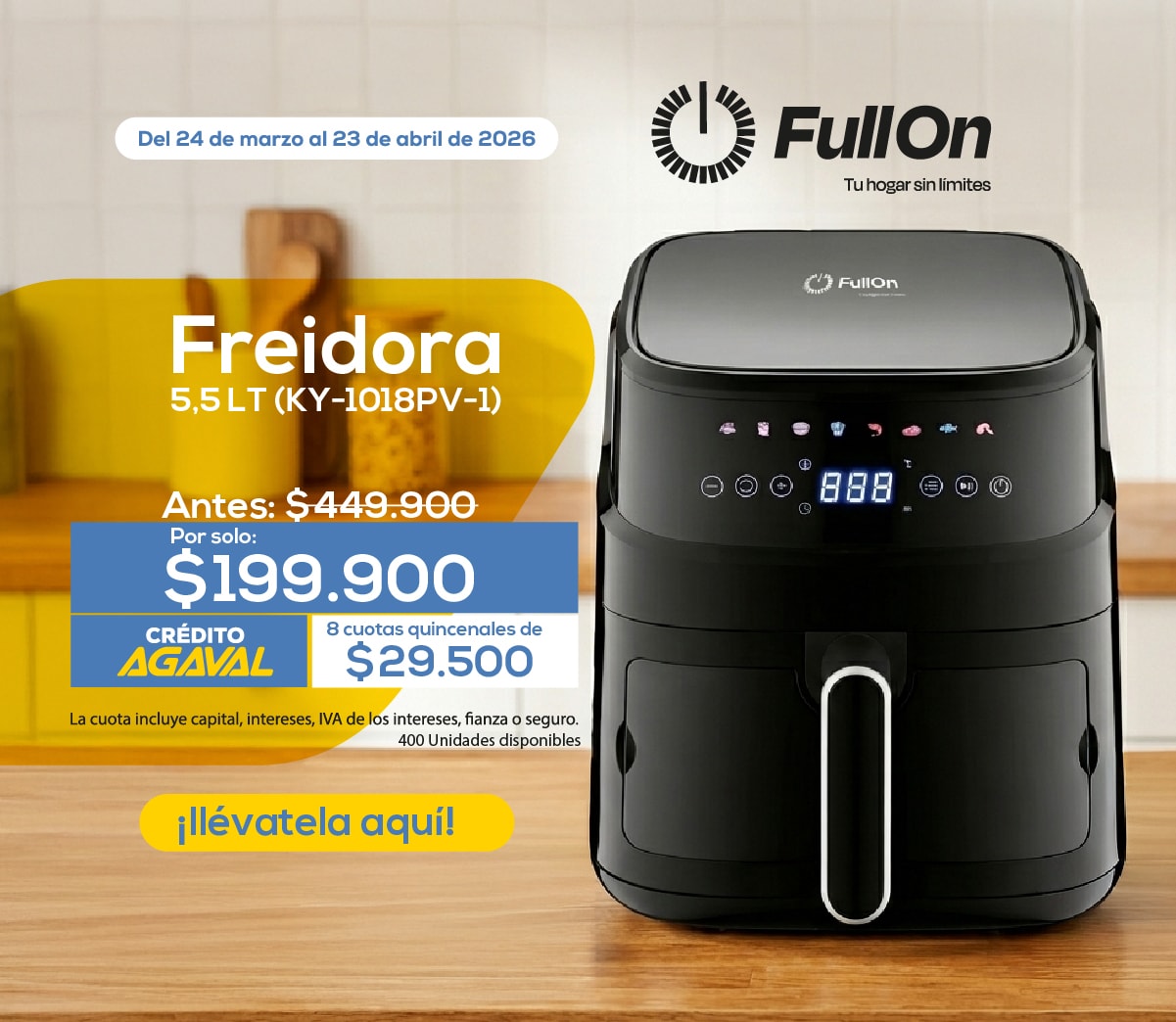 Del 24 de marzo al 23 de abril de 2026 Freidora 5,5 LT (KY-1018PV-1) Antes: $449.900 Por solo: $199.900 CRÉDITO AGAVAL 8 cuotas quincenales de $29.500 La cuota incluye capital, intereses, IVA de los intereses, fianza o seguro. 400 Unidades disponibles ¡Llévatela aquí!