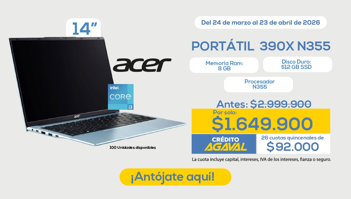 Del 24 de marzo al 23 de abril de 2026 PORTÁTIL 390X N355 Memoria Ram: 8 GB Disco Duro: 512 GB SSD Procesador N355 Antes: $2.999.900 Por solo: $1.649.900 CRÉDITO AGAVAL 26 cuotas quincenales de $92.000 La cuota incluye capital, intereses, IVA de los intereses, fianza o seguro. ¡Antójate aquí! 100 Unidades disponibles