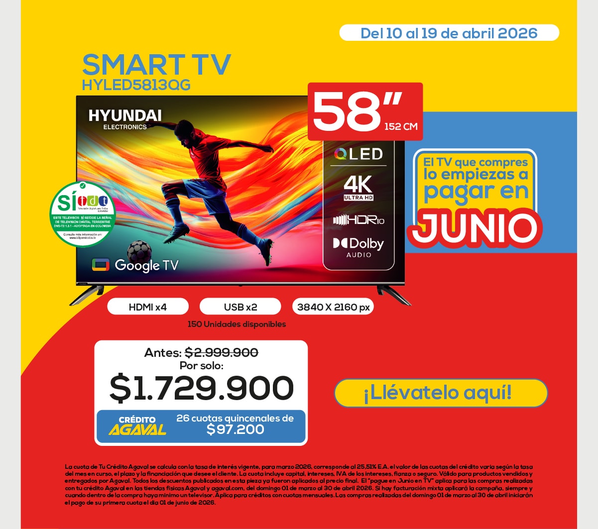 HYUNDAI ELECTRONICS HDMI x4 USB x2 3840 X 2160 px 150 Unidades disponibles Antes: $2.999.900 Por solo: $1.729.900 AGAVAL 26 cuotas quincenales de $97.200 El TV que compres lo empiezas a pagar en JUNIO ¡Llévatelo aquí! Del 10 al 19 de abril 2026