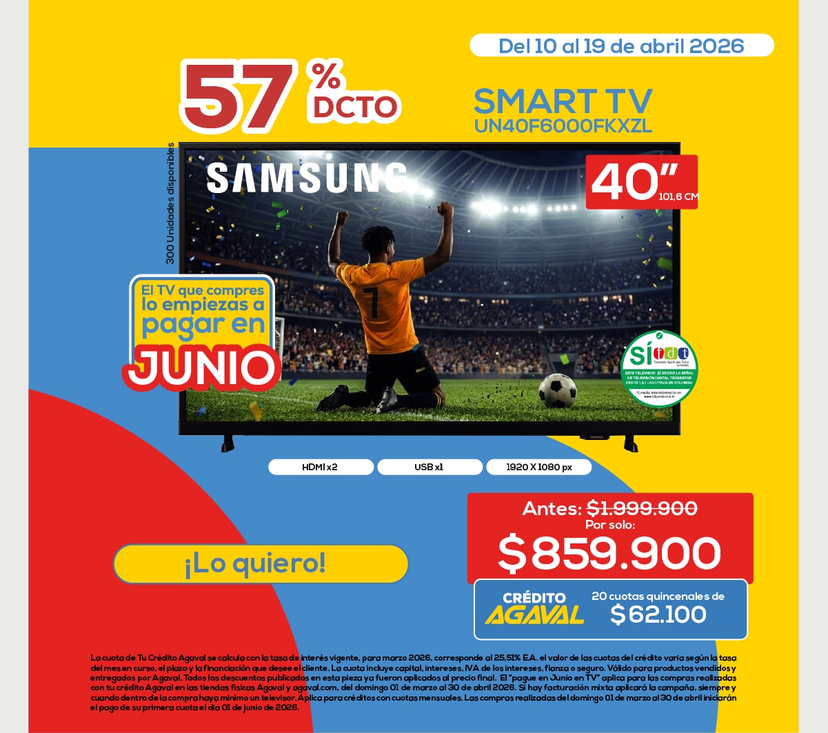 57% DCTO Del 10 al 19 de abril 2026 SMART TV UN40F6000FKXZL 40'' El TV que compres lo empiezas a pagar en JUNIO Antes: $1.999.900 Por solo: $859.900 CRÉDITO AGAVAL 20 cuotas quincenales de $62.100