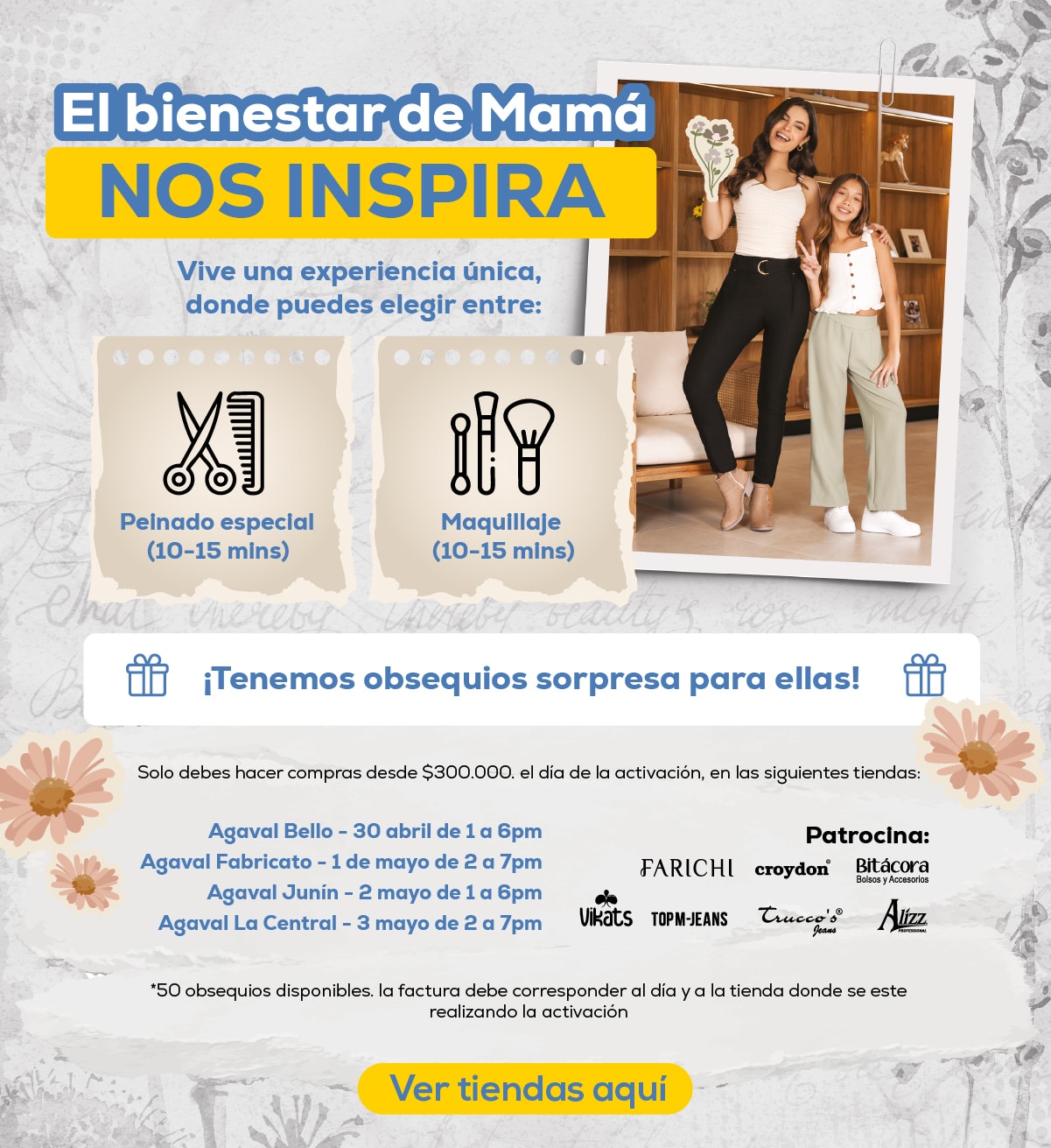 El bienestar de Mamá NOS INSPIRA. Vive una experiencia única, donde puedes elegir entre: Pelnado especial (10-15 mins), Maquillaje (10-15 mins). ¡Tenemos obsequios sorpresa para ellas! Solo debes hacer compras desde $300.000 el día de la activación, en las siguientes tiendas: Agaval Bello - 30 abril de 1 a 6pm, Agaval Fabricato - 1 de mayo de 2 a 7pm, Agaval Junin - 2 mayo de 1 a 6pm, Agaval La Central - 3 mayo de 2 a 7pm. Ver tiendas aquí.