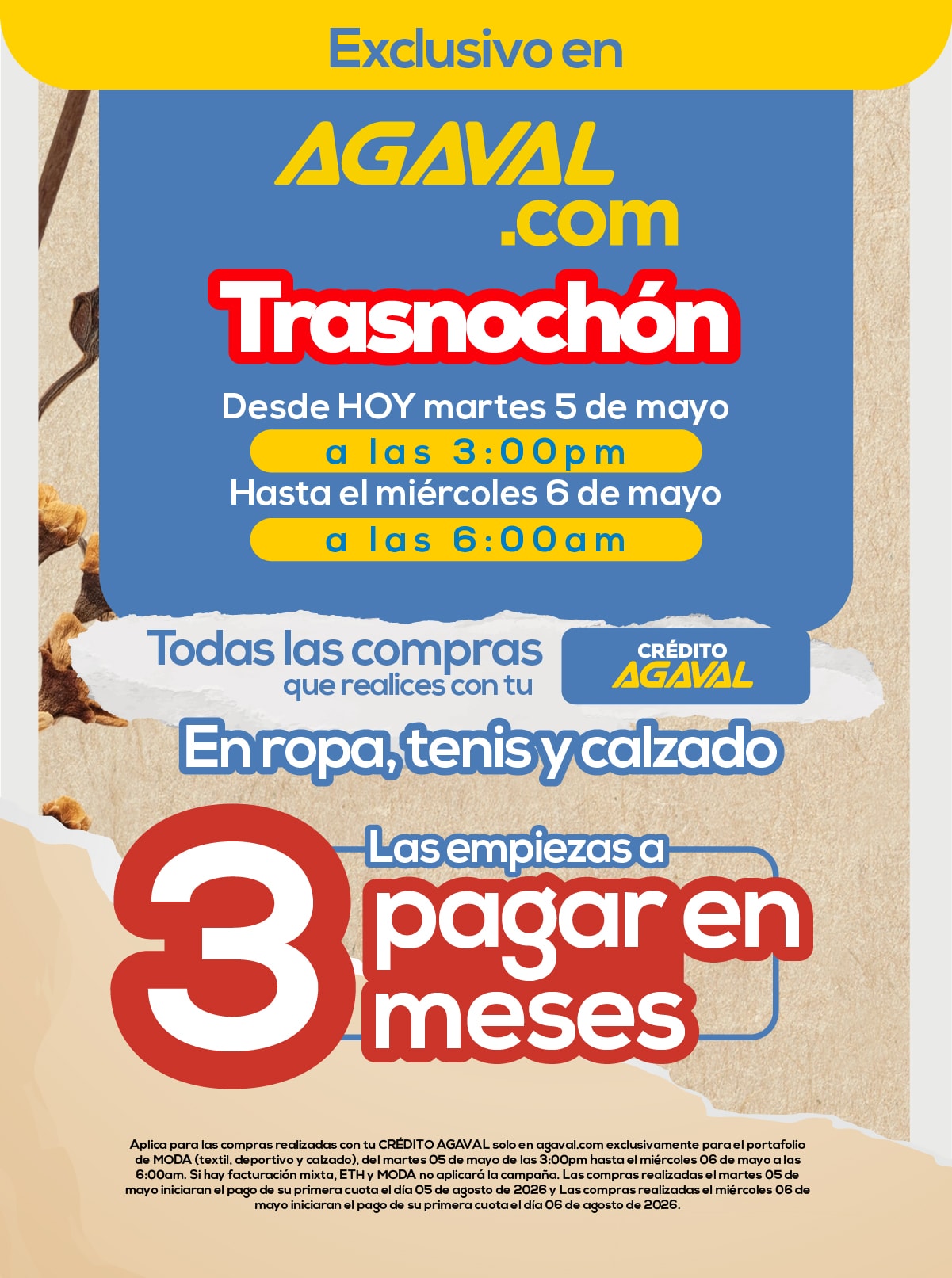 Exclusivo en AGAVAL.com Trasnochón Desde HOY martes 5 de mayo a las 3:00pm Hasta el miércoles 6 de mayo a las 6:00am Todas las compras que realices con tu crédito AGAVAL En ropa, tenis y calzado Las empiezas a pagar en 3 meses