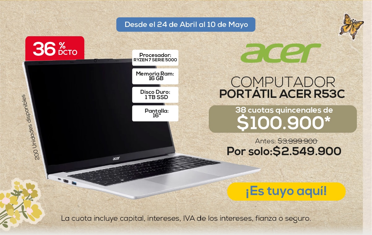 36% DCTO Desde el 24 de Abril al 10 de Mayo Procesador: RYZEN 7 SERIE 5000 Memoria Ram: 16 GB Disco Duro: 1 TB SSD Pantalla: 16'' acer COMPUTADOR PORTÁTIL ACER R53C 38 cuotas quincenales de $100.900* Antes: $3.999.900 Por solo: $2.549.900 ¡Es tuyo aquí! 200 Unidades disponibles