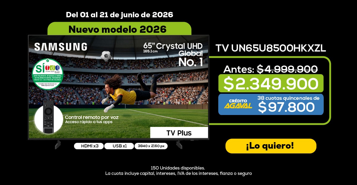 Del 01 al 21 de junio de 2026 Nuevo modelo 2026 SAMSUNG 65" Crystal UHD Global No. 1 TV UN65U8500HKXZL Antes: $4,999,900 $2,349,900 CRÉDITO AGAVAL 38 cuotas quincenales de $97,800 Control remoto por voz Acceso rápido a tus apps ¡Lo quiero! HDMI x3 USB x1 3840 x 2160 px 150 Unidades disponibles. La cuota incluye capital, intereses, IVA de los intereses, fianza o seguro.