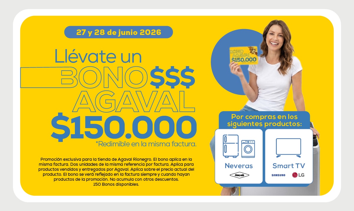 27 y 28 de junio 2026 Llévate un BONO $$$ AGAVAL $150.000 *Redimible en la misma factura. Por compras en los siguientes productos: Neveras, Smart TV Promoción exclusiva para la tienda de Agaval Rionegro. El bono aplica en la misma factura. Dos unidades de la misma referencia por factura. Aplica para productos vendidos y entregados por Agaval. Aplica sobre el precio actual del producto. El bono se verá reflejado en la factura siempre y cuando hayan productos de la promoción. No acumula con otros descuentos. 150 Bonos disponibles.