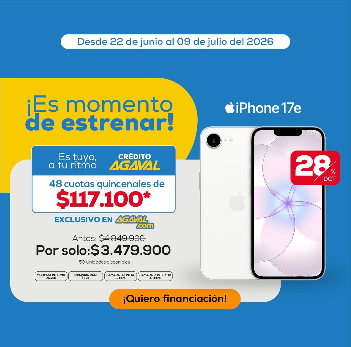 Desde 22 de junio al 09 de julio del 2026 ¡Es momento de estrenar! iPhone 17e Es tuyo, a tu ritmo CRÉDITO AGAVAL 48 cuotas quincenales de $117.100* EXCLUSIVO EN AGAVAL.com Antes: $4.849.900 Por solo: $3.479.900 28% DCT ¡Quiero financiación!