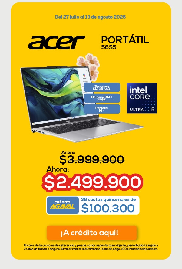 Del 27 julio al 13 de agosto 2026 ACER PORTÁTIL 56S5 Disco duro 512 GB SSD Memoria RAM 16 GB Pantalla 16” Antes: $3.999.900 Ahora: $2.499.900 CRÉDITO AGAVAL 38 cuotas quincenales de $100.300 ¡A crédito aquí!