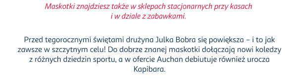 Maskotki znajdziesz także w sklepach stacjonarnych przy kasach i w dziale z zabawkami. | Przed tegorocznymi świętami drużyna Julka Bobra się powiększa – i to jak zawsze w szczytnym celu! Do dobrze znanej maskotki dołączają nowi koledzy z różnych dziedzin sportu, a w ofercie Auchan debiutuje również urocza Kapibara.