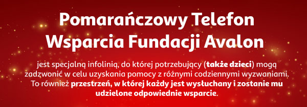 Pomarańczowy Telefon Wsparcia Fundacji Avalon jest specjalną infolinią, do której potrzebujący (także dzieci) mogą zadzwonić w celu uzyskania pomocy z różnymi codziennymi wyzwaniami. To również przestrzeń, w której każdy jest wysłuchany i zostanie mu udzielone odpowiednie wsparcie. 