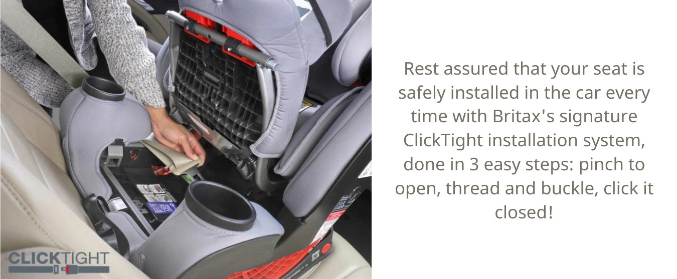 You can even rest assured with the simple installation into the car every time with Britax's signature ClickTight® installation system in 3 easy steps: pinch to open, thread and buckle, click it closed!