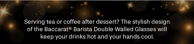Serving tea or coffee after dessert? The stylish design of the Baccarat Barista Double Walled Glasses will keep your drinks hot and your hands cool.