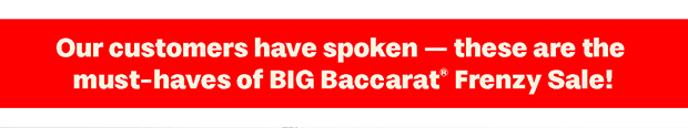 Our customers have spoken — these are the must-haves of BIG Baccarat Frenzy Sale!