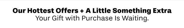 Our Hottest Offers + A Little Something Extra. Your Gift with Purchase Is Waiting