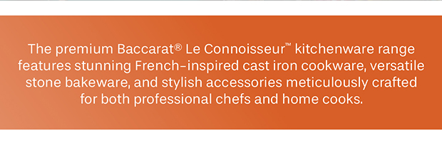 The premium Baccarat® Le Connoisseur™ kitchenware range features stunning French-inspired cast iron cookware, versatile stone bakeware, and stylish accessories meticulously crafted for both professional chefs and home cooks.
