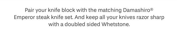 Pair your knife block with the matching Damashiro® Emperor steak knife set. And keep all your knives razor sharp with a doubled sided Whetstone.