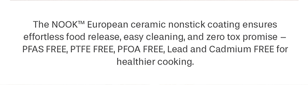 The NOOK™ European ceramic nonstick coating ensures effortless food release, easy cleaning, and zero tox promise – PFAS FREE, PTFE FEE, PFOA FREE, Lead and Cadmium FREE for healthier cooking.