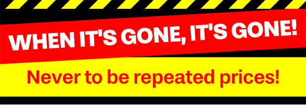 WHEN IT'S GONE, IT'S GONE! NEVER TO BE REPEATED PRICES!