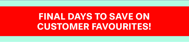 FINAL DAYS TO SAVE ON CUSTOMER FAVOURITES!
