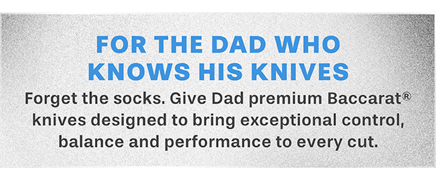 GIFTS FOR The Precision Dad Celebrate Dad with premium Baccarat knives designed for exceptional control, balance and everyday performance.