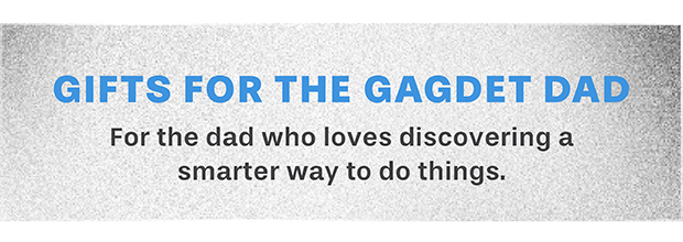 GIFTS FOR THE GAGDET DAD For the dad who loves discovering a smarter way to do things.