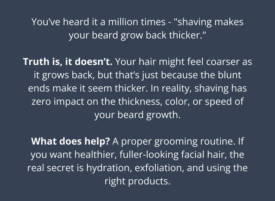 You’ve heard it a million times - "shaving makes your beard grow back thicker."  Truth is, it doesn’t. Your hair might feel coarser as it grows back, but that’s just because the blunt ends make it seem thicker. In reality, shaving has zero impact on the thickness, color, or speed of your beard growth.  What does help? A proper grooming routine. If you want healthier, fuller-looking facial hair, the real secret is hydration, exfoliation, and using the right products.