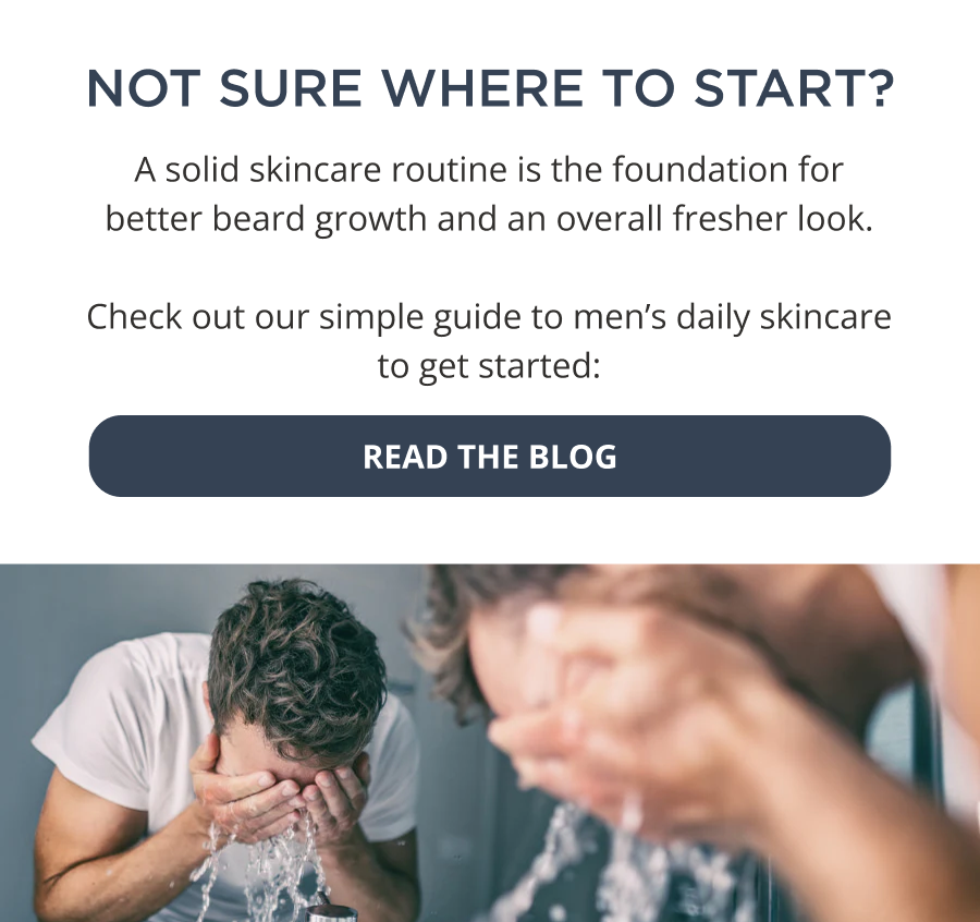 Not sure where to start with your skincare routine? A solid skincare routine is the foundation for better beard growth and an overall fresher look. Check out our simple guide to men’s daily skincare to get started:  Read the Blog