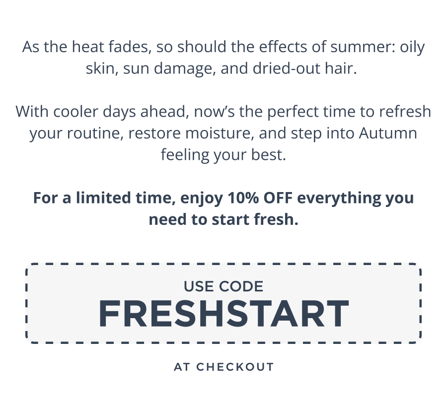 As the heat fades, so should the effects of summer: oily skin, sun damage, and dried-out hair.   With cooler days ahead, now’s the perfect time to refresh your routine, restore moisture, and step into Autumn feeling your best.  For a limited time, enjoy 10% OFF everything you need to start fresh.