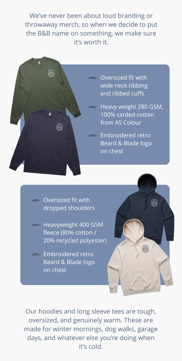 We’ve never been about loud branding or throwaway merch, so when we decide to put the B&B name on something, we make sure it’s worth it. Oversized fit with wide neck ribbing and ribbed cuffs Heavy weight 280 GSM, 100% carded cotton from AS Colour Embroidered retro Beard & Blade logo on chest Oversized fit with dropped shoulders Heavyweight 400 GSM fleece (80% cotton / 20% recycled polyester) Embroidered retro Beard & Blade logo on chest Our hoodies and long sleeve tees are tough, oversized, and genuinely warm. These are made for winter mornings, dog walks, garage days, and whatever else you’re doing when it’s cold.