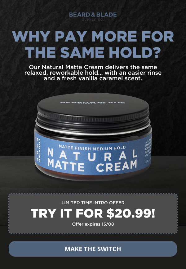 WHY PAY MORE FOR THE SAME HOLD? Our Natural Matte Cream delivers the same relaxed, reworkable hold… with an easier rinse and a fresh vanilla caramel scent. LIMITED TIME INTRO OFFER Try it for $20.99! Offer expires 15/08 MAKE THE SWITCH