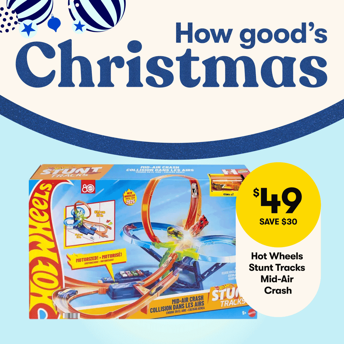 How good's Christmas: $49 SAVE $30 Hot Wheels 4 Loops Trackset | $29 Price after Promotion $69 Jurassic World T-Rex Mask | $10ea SAVE $15 Barbie Chelsea Colour Reveal 