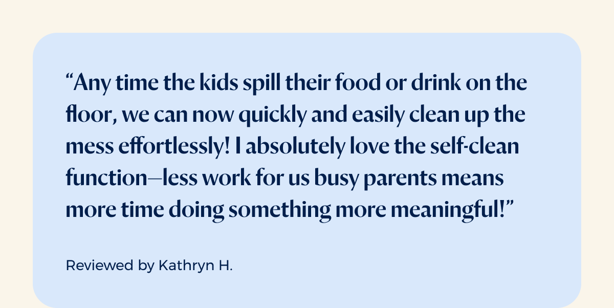 “Any time the kids spill their food or drink on the floor, we can now quickly and easily clean up the mess effortlessly! I absolutely love the self-clean function—less work for us busy parents means more time doing something more meaningful!”