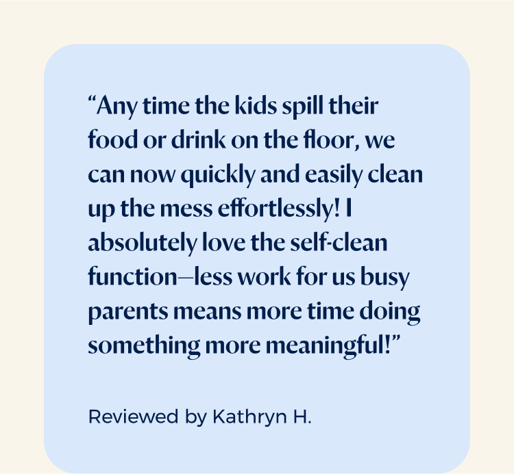 “Any time the kids spill their food or drink on the floor, we can now quickly and easily clean up the mess effortlessly! I absolutely love the self-clean function—less work for us busy parents means more time doing something more meaningful!”