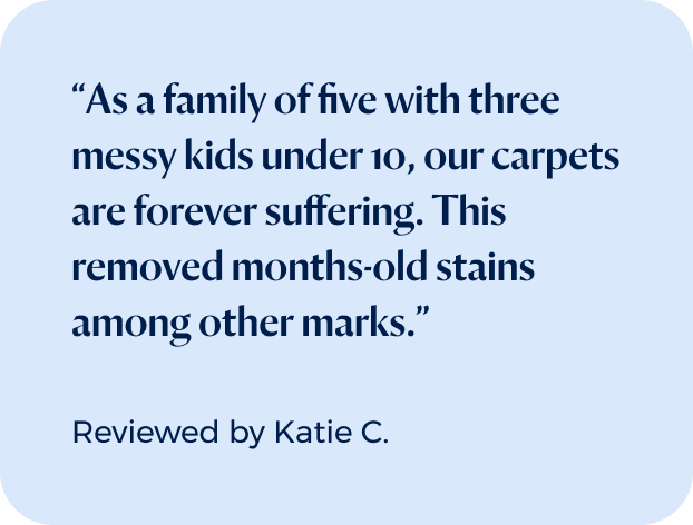 “As a family of five with three messy kids under 10, our carpets are forever suffering. This removed months-old stains among other marks.”