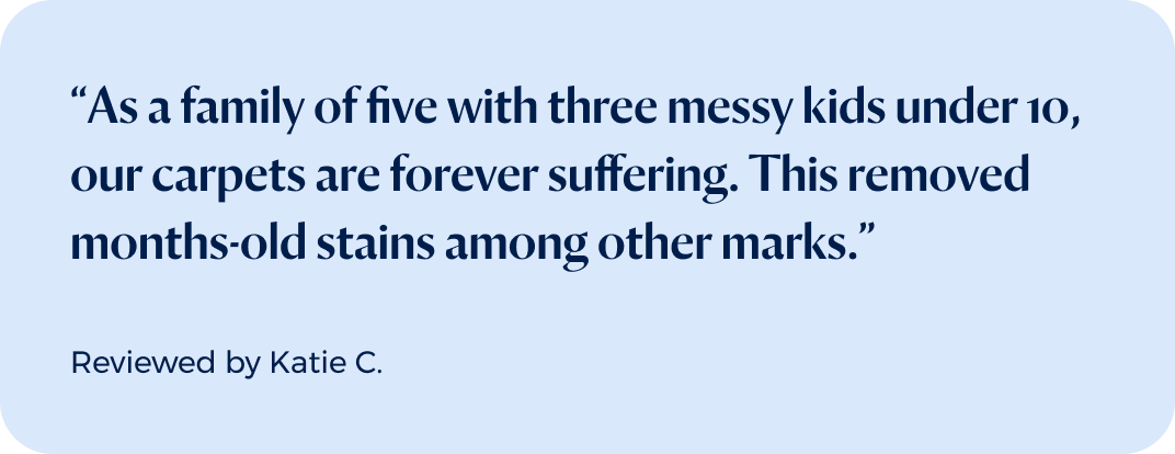 “As a family of five with three messy kids under 10, our carpets are forever suffering. This removed months-old stains among other marks.”