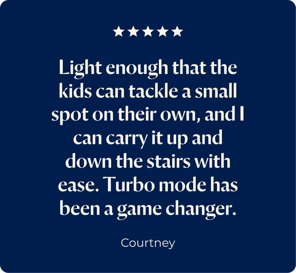 Review 1 - Light enough that the kids can tackle a small spot on their own, and I can carry it up and down the stairs with ease. Turbo mode has been a game changer.