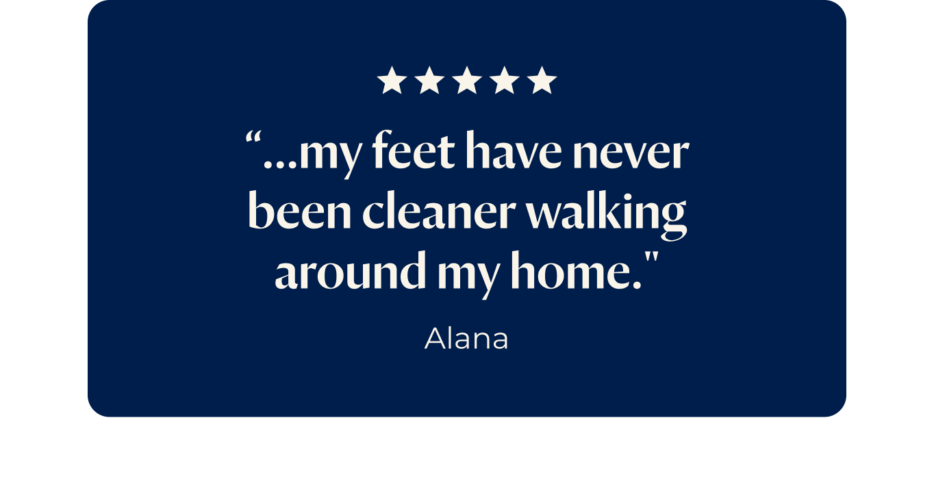 “...my feet have never been cleaner walking around my home."