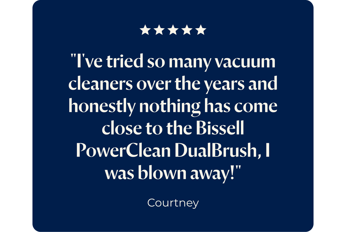 "I've tried so many vacuum cleaners over the years and honestly nothing has come close to the Bissell PowerClean DualBrush, I was blown away!"