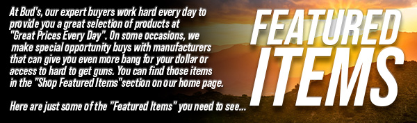 At Bud's, our
 expert buyers work hard every day to provide you a great selection of products at "Great Prices Every Day". On some occasions, we make special opportunity buys with manufacturers that can give you even more bang for your dollar or access to hard to get guns. You can find those items in the "Shop Featured Items" section on our home page. Here are just some of the "Featured Items" you need to see...