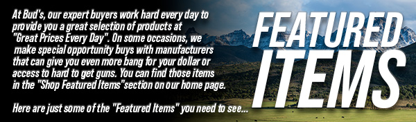 At Bud's, our
 expert buyers work hard every day to provide you a great selection of products at "Great Prices Every Day". On some occasions, we make special opportunity buys with manufacturers that can give you even more bang for your dollar or access to hard to get guns. You can find those items in the "Shop Featured Items" section on our home page. Here are just some of the "Featured Items" you need to see...