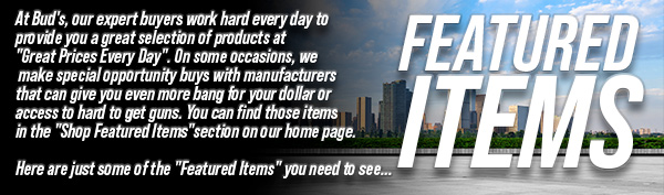 At Bud's, our
 expert buyers work hard every day to provide you a great selection of products at "Great Prices Every Day". On some occasions, we make special opportunity buys with manufacturers that can give you even more bang for your dollar or access to hard to get guns. You can find those items in the "Shop Featured Items" section on our home page. Here are just some of the "Featured Items" you need to see...