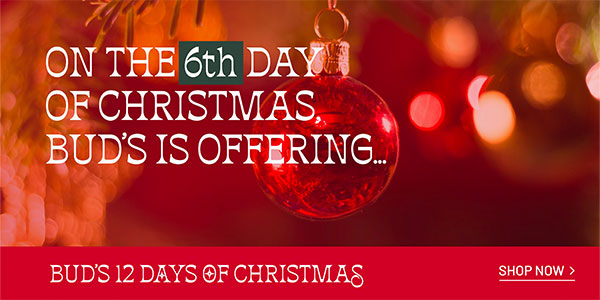 BUD'S 12 DAYS OF CHRISTMAS On the 6th day of Christmas, Bud's is offering... SHOP NOW