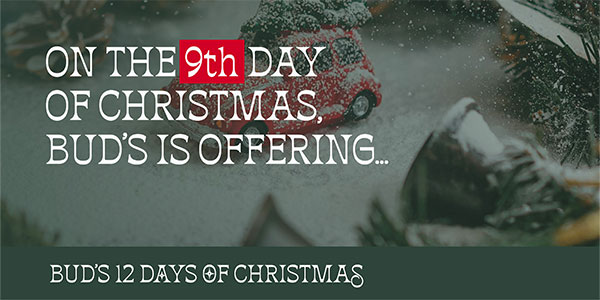 BUD'S 12 DAYS OF CHRISTMAS - On the 9th day of Christmas, Bud's is offering... - SHOP NOW