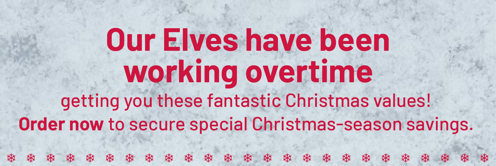 Our elves have been working overtime getting you these fantastic Christmas values. Order now to secure special Christmas season savings.