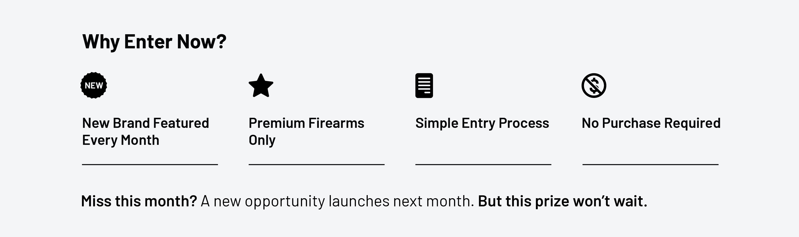 Why enter now? New brand featured every month. Premium firearms only. Simple entry process. No purchase required.