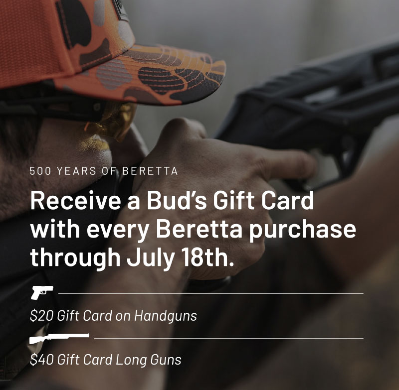 500 years of Beretta. Receive a Bud's Gift Card with every Beretta purchase through July 18th. $20 gift card on handguns. $40 gift card on long guns.