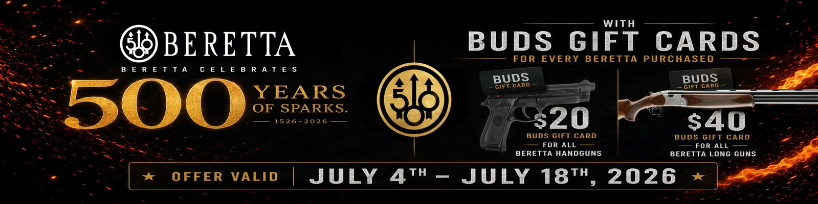 Beretta celebrates 500 years of sparks with Bud's Gift Cards for every Beretta purchased. $20 Bud's gift card for all Beretta handguns. $40 Bud's gift card for all Beretta long guns. Offer valid July 4th thru July 18th, 2026.