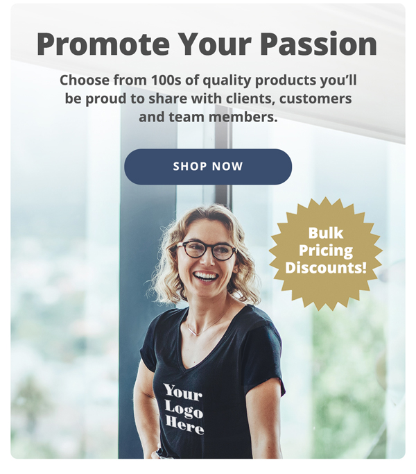 Promote Your Passion. Choose from 100s of quality products you'll be proud to share with clients, customers and team members. Shop Now >