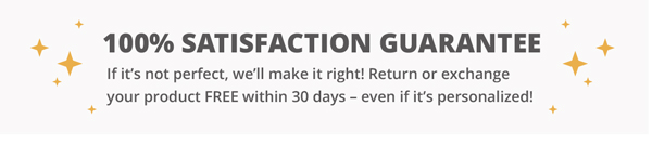 100% Guarantee. If you have any issue, we’ll make it right! Return or exchange your product FREE within 30 days – even if it’s personalized!