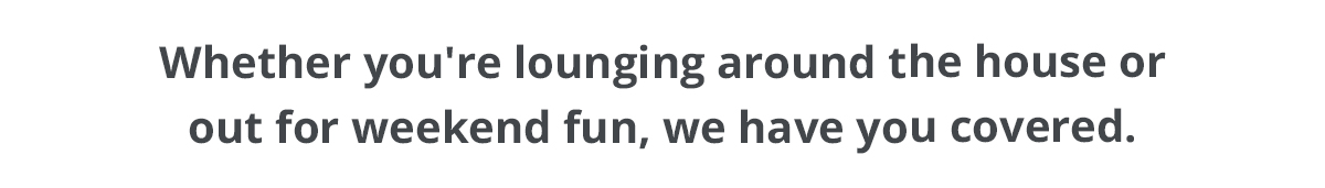 Whether you're lounging around the house or out for weekend fun, we have you covered.